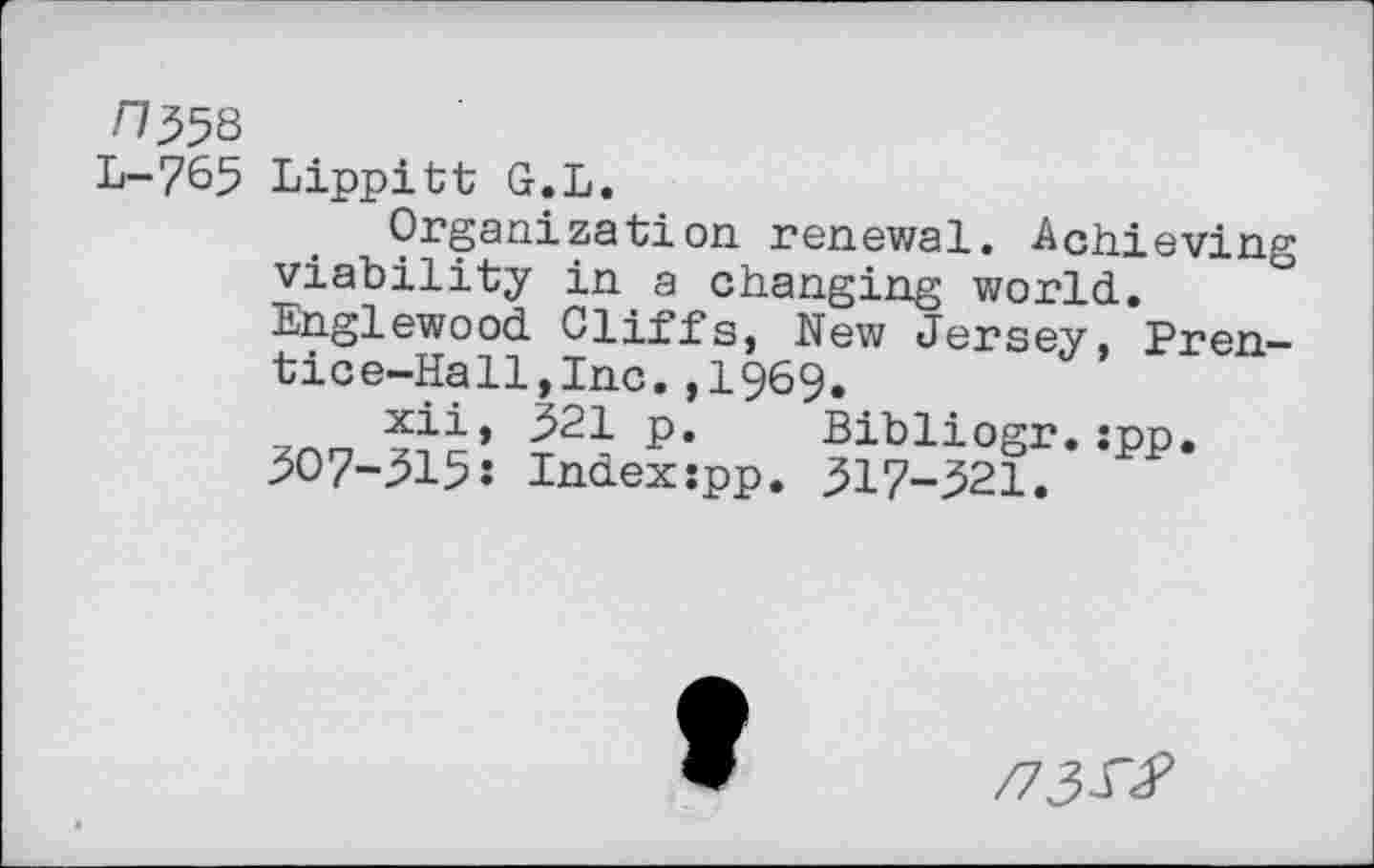 ﻿n^8
L-765 Lippitt G.L.
Organization renewal. Achieving viability in a changing world.
Englewood Cliffs, New Jersey, Prentice-Hall, Inc. ,1969.
xii, 321 p. Bibliogr.:pp.
507-315: Indexspp. 317-321.
/73^